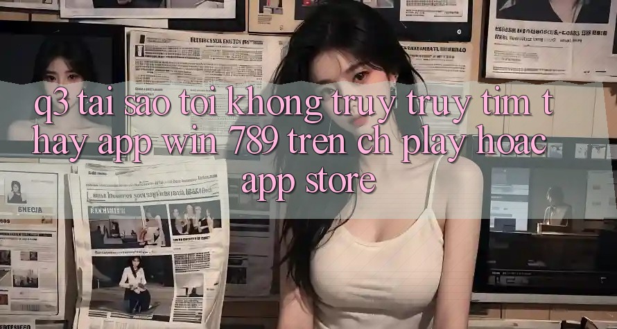 Q3: Tại sao tôi không truy truy tìm thấy app Win 789 trên CH Play hoặc App Store? Q3: Tại sao tôi không truy truy tìm thấy app Win 789 trên CH Play hoặc App Store?