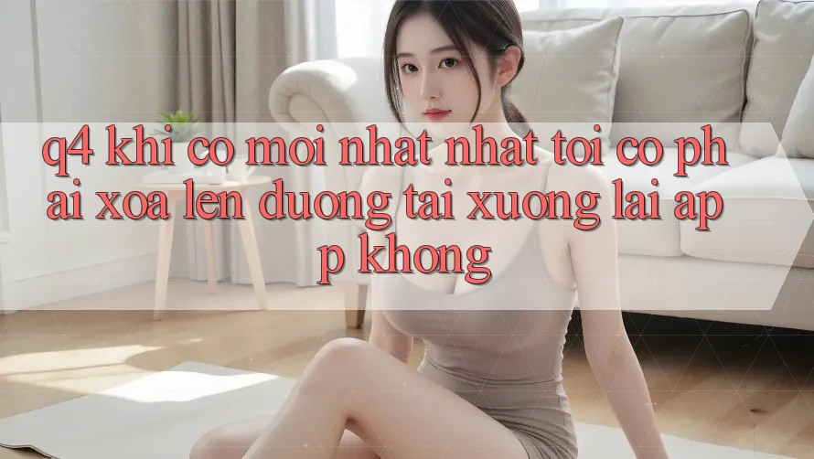 Q4: Khi có mới nhất nhất, tôi có phải xóa lên đường tải xuống lại app không? Q4: Khi có mới nhất nhất, tôi có phải xóa lên đường tải xuống lại app không?