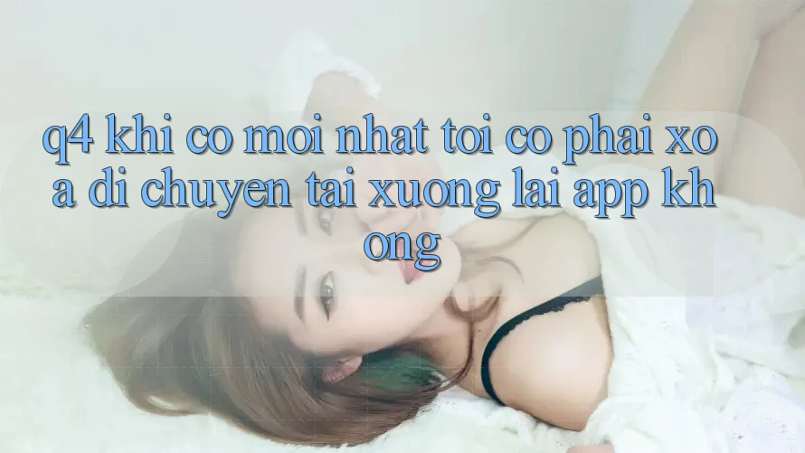 Q4: Khi có mới nhất, tôi có phải xóa di chuyển tải xuống lại app không? Q4: Khi có mới nhất, tôi có phải xóa di chuyển tải xuống lại app không?