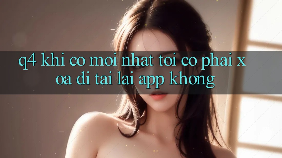 Q4: Khi có mới nhất, tôi có phải xóa đi tải lại app không? Q4: Khi có mới nhất, tôi có phải xóa đi tải lại app không?