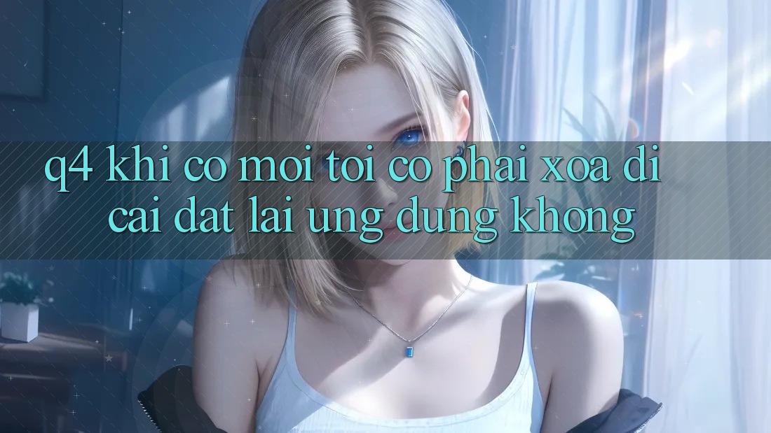 Q4: Khi có mới, tôi có phải xóa đi cài đặt lại ứng dụng không? Q4: Khi có mới, tôi có phải xóa đi cài đặt lại ứng dụng không?