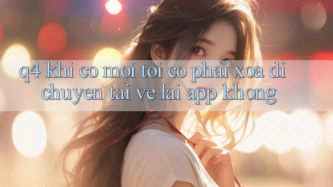 Q4: Khi có mới, tôi có phải xóa di chuyển tải về lại app không? Q4: Khi có mới, tôi có phải xóa di chuyển tải về lại app không?