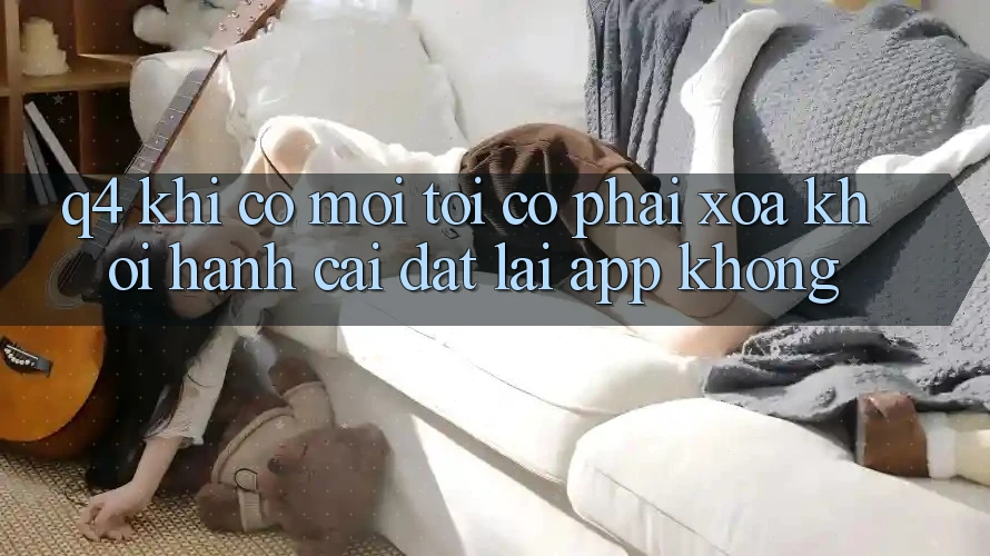 Q4: Khi có mới, tôi có phải xóa khởi hành cài đặt lại app không?