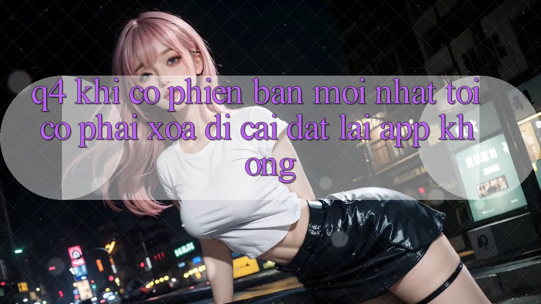 Q4: Khi có phiên bản mới nhất, tôi có phải xóa đi cài đặt lại app không? Q4: Khi có phiên bản mới nhất, tôi có phải xóa đi cài đặt lại app không?