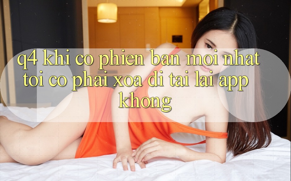 Q4: Khi có phiên bản mới nhất, tôi có phải xóa đi tải lại app không? Q4: Khi có phiên bản mới nhất, tôi có phải xóa đi tải lại app không?