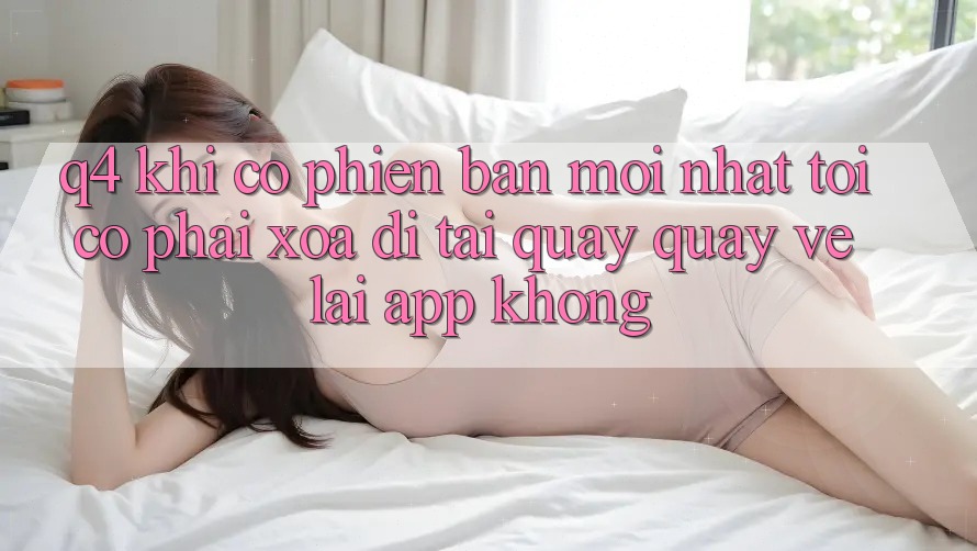 Q4: Khi có phiên bản mới nhất, tôi có phải xóa đi tải quay quay về lại app không? Q4: Khi có phiên bản mới nhất, tôi có phải xóa đi tải quay quay về lại app không?