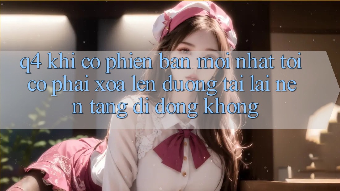 Q4: Khi có phiên bản mới nhất, tôi có phải xóa lên đường tải lại nền tảng di động không?