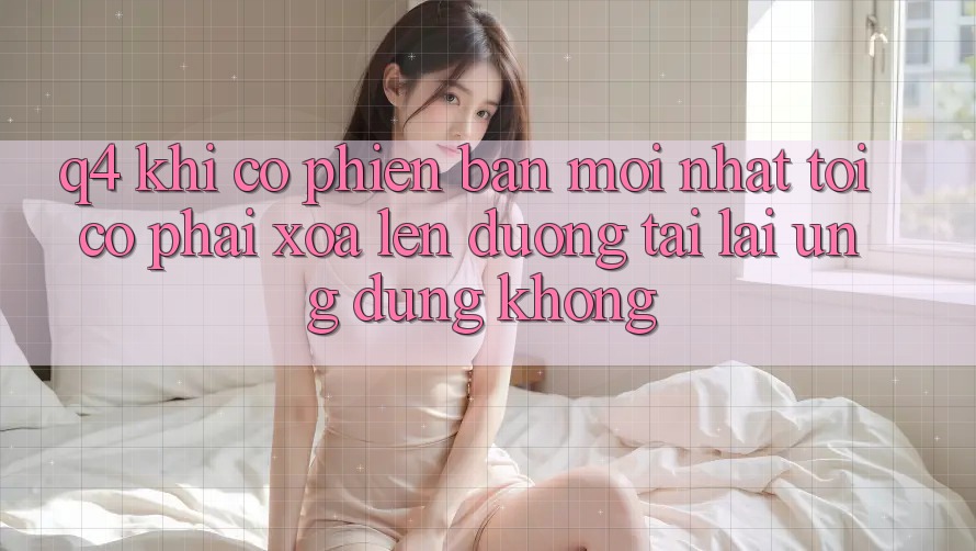 Q4: Khi có phiên bản mới nhất, tôi có phải xóa lên đường tải lại ứng dụng không? Q4: Khi có phiên bản mới nhất, tôi có phải xóa lên đường tải lại ứng dụng không?