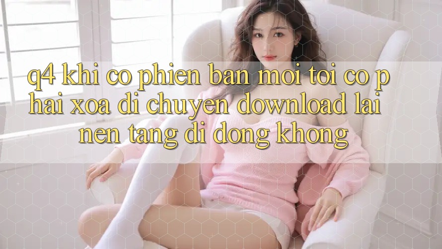 Q4: Khi có phiên bản mới, tôi có phải xóa di chuyển download lại nền tảng di động không? Q4: Khi có phiên bản mới, tôi có phải xóa di chuyển download lại nền tảng di động không?