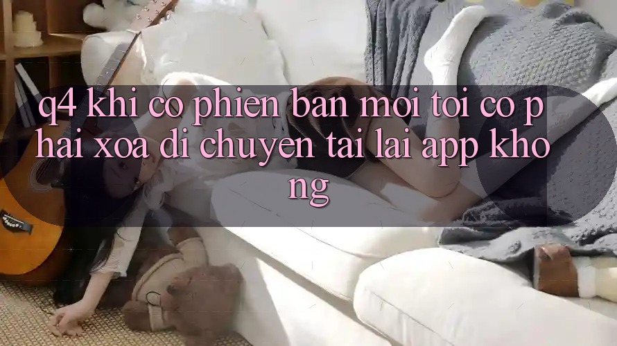Q4: Khi có phiên bản mới, tôi có phải xóa di chuyển tải lại app không? Q4: Khi có phiên bản mới, tôi có phải xóa di chuyển tải lại app không?
