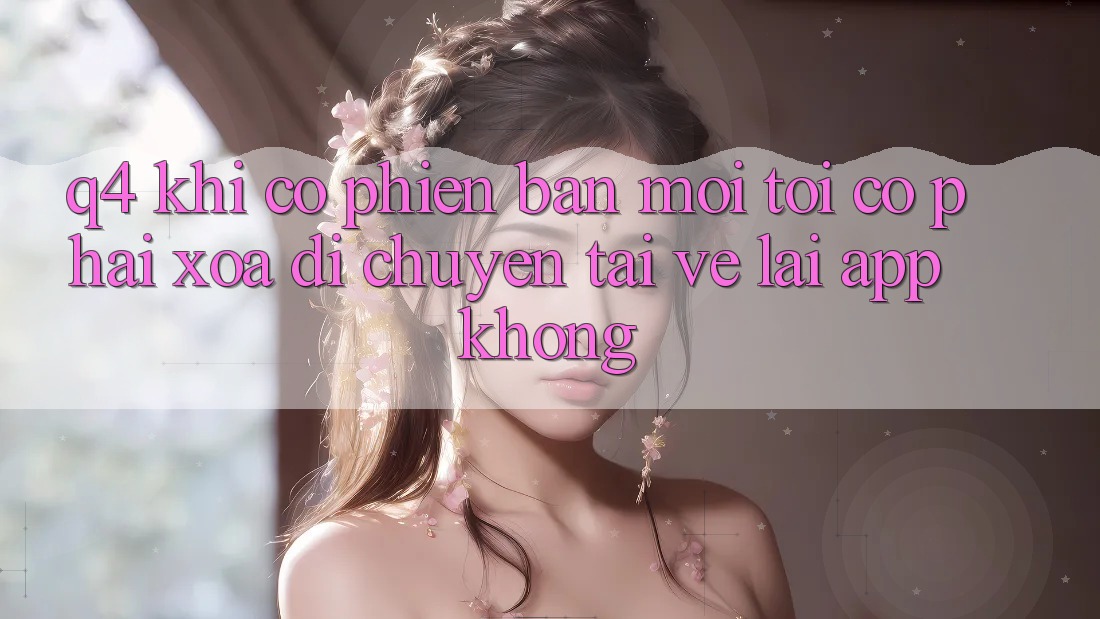 Q4: Khi có phiên bản mới, tôi có phải xóa di chuyển tải về lại app không? Q4: Khi có phiên bản mới, tôi có phải xóa di chuyển tải về lại app không?