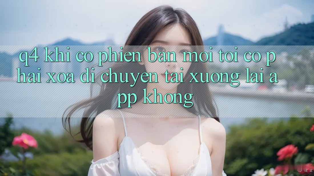 Q4: Khi có phiên bản mới, tôi có phải xóa di chuyển tải xuống lại app không? Q4: Khi có phiên bản mới, tôi có phải xóa di chuyển tải xuống lại app không?