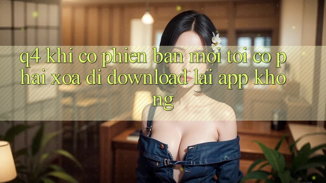 Q4: Khi có phiên bản mới, tôi có phải xóa đi download lại app không? Q4: Khi có phiên bản mới, tôi có phải xóa đi download lại app không?