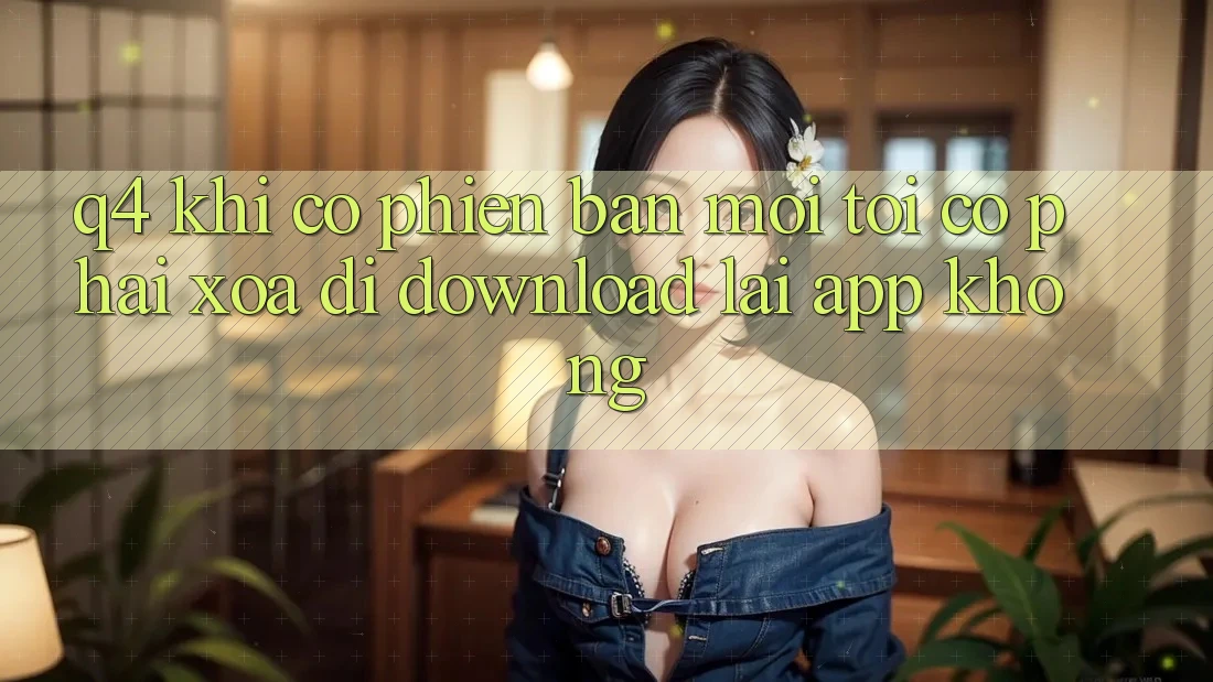 Q4: Khi có phiên bản mới, tôi có phải xóa đi download lại app không? Q4: Khi có phiên bản mới, tôi có phải xóa đi download lại app không?