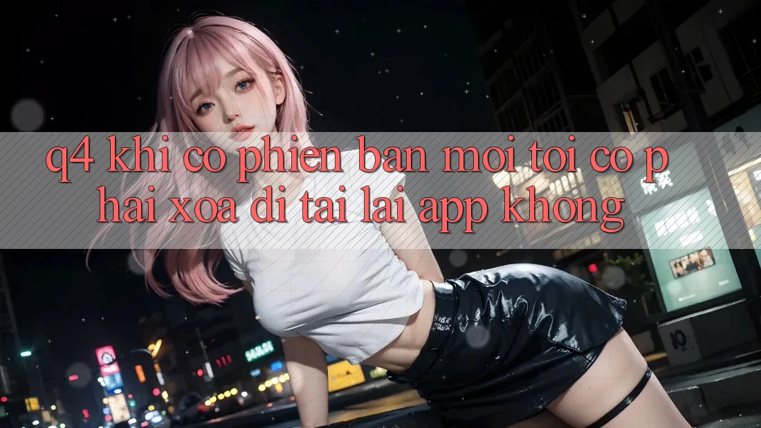 Q4: Khi có phiên bản mới, tôi có phải xóa đi tải lại app không? Q4: Khi có phiên bản mới, tôi có phải xóa đi tải lại app không?