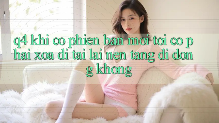 Q4: Khi có phiên bản mới, tôi có phải xóa đi tải lại nền tảng di động không? Q4: Khi có phiên bản mới, tôi có phải xóa đi tải lại nền tảng di động không?