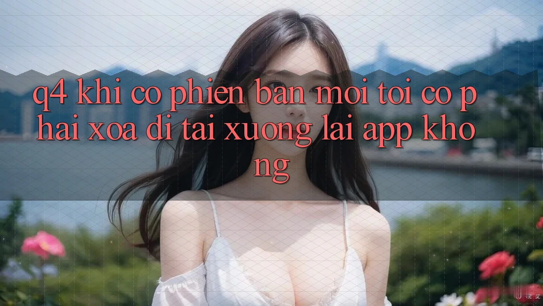Q4: Khi có phiên bản mới, tôi có phải xóa đi tải xuống lại app không? Q4: Khi có phiên bản mới, tôi có phải xóa đi tải xuống lại app không?