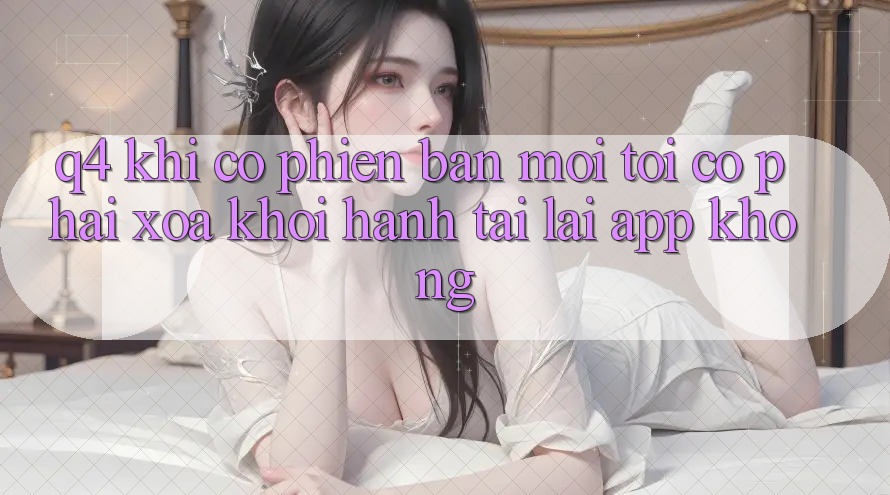 Q4: Khi có phiên bản mới, tôi có phải xóa khởi hành tải lại app không? Q4: Khi có phiên bản mới, tôi có phải xóa khởi hành tải lại app không?