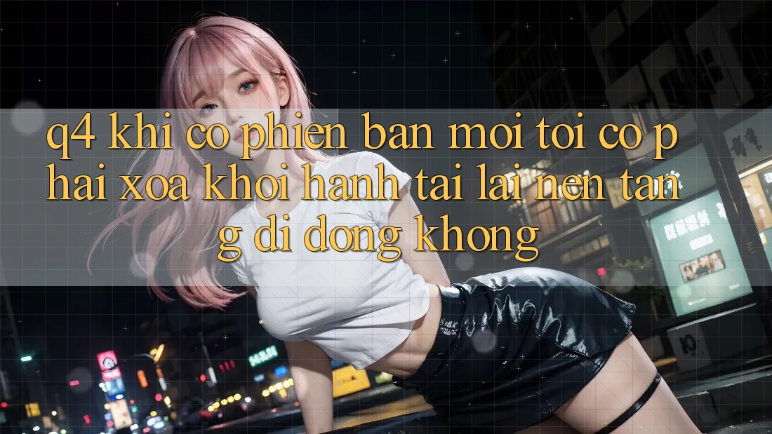 Q4: Khi có phiên bản mới, tôi có phải xóa khởi hành tải lại nền tảng di động không? Q4: Khi có phiên bản mới, tôi có phải xóa khởi hành tải lại nền tảng di động không?