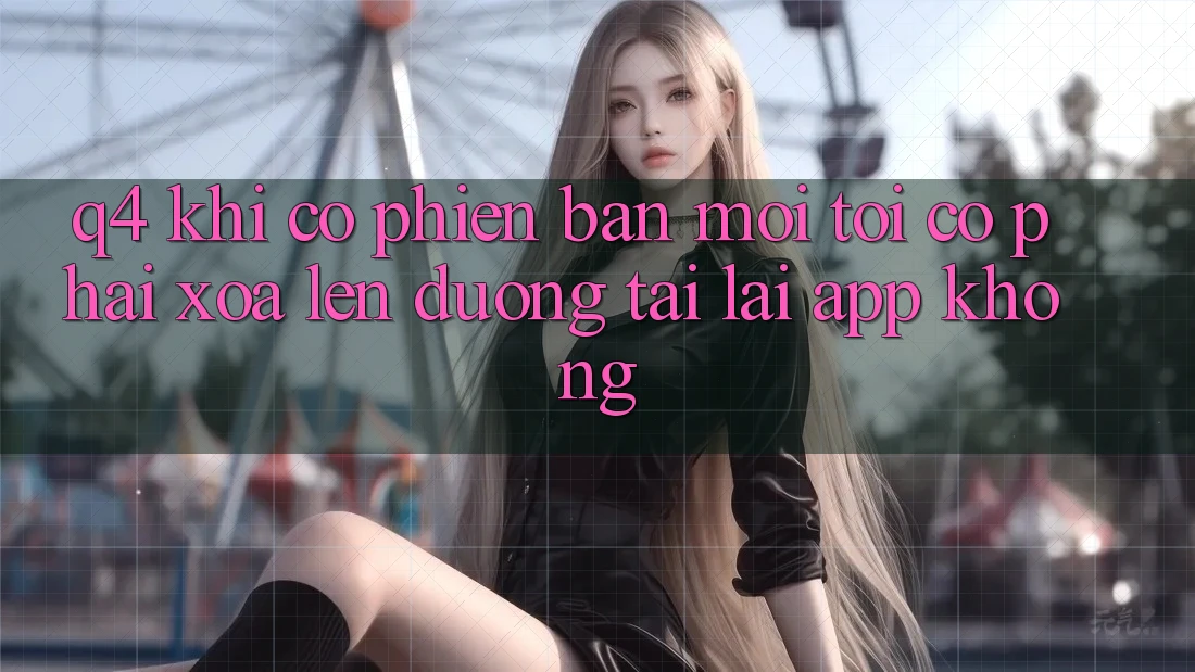 Q4: Khi có phiên bản mới, tôi có phải xóa lên đường tải lại app không? Q4: Khi có phiên bản mới, tôi có phải xóa lên đường tải lại app không?