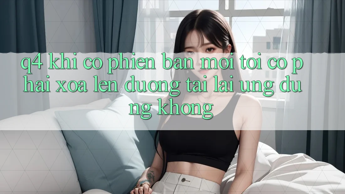 Q4: Khi có phiên bản mới, tôi có phải xóa lên đường tải lại ứng dụng không? Q4: Khi có phiên bản mới, tôi có phải xóa lên đường tải lại ứng dụng không?