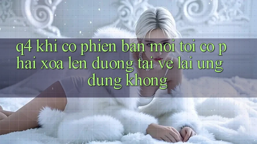 Q4: Khi có phiên bản mới, tôi có phải xóa lên đường tải về lại ứng dụng không? Q4: Khi có phiên bản mới, tôi có phải xóa lên đường tải về lại ứng dụng không?