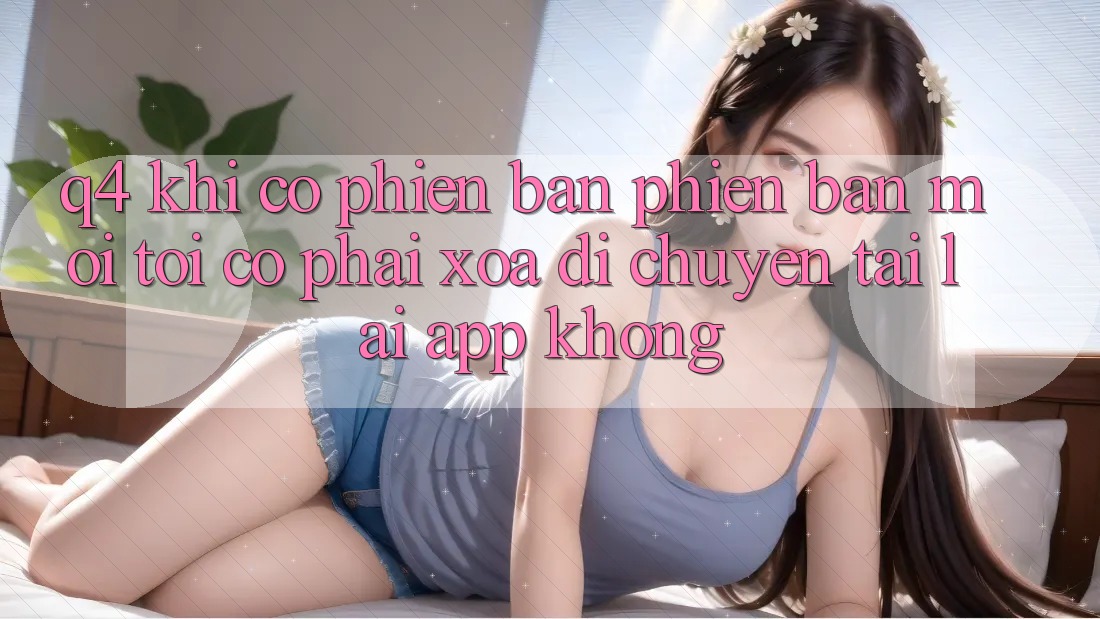 Q4: Khi có phiên bản phiên bản mới, tôi có phải xóa di chuyển tải lại app không? Q4: Khi có phiên bản phiên bản mới, tôi có phải xóa di chuyển tải lại app không?