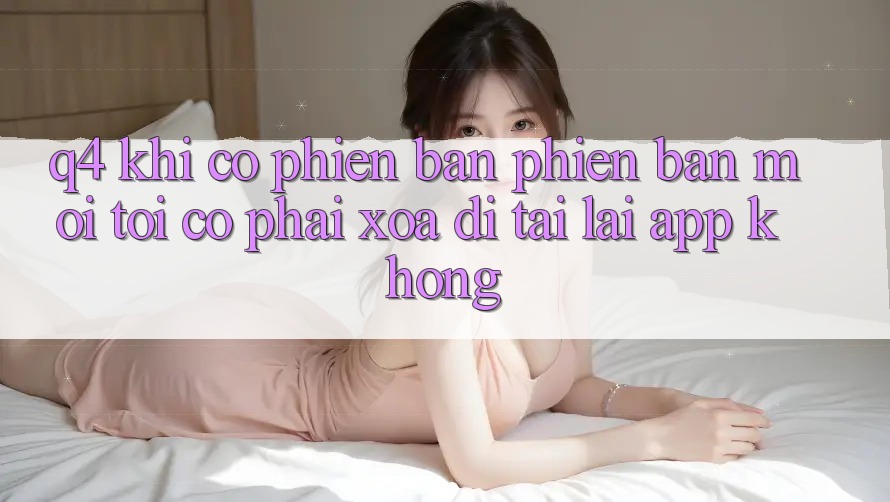 Q4: Khi có phiên bản phiên bản mới, tôi có phải xóa đi tải lại app không? Q4: Khi có phiên bản phiên bản mới, tôi có phải xóa đi tải lại app không?