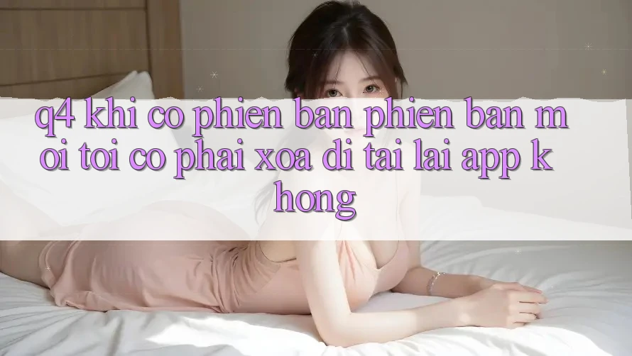 Q4: Khi có phiên bản phiên bản mới, tôi có phải xóa đi tải lại app không?