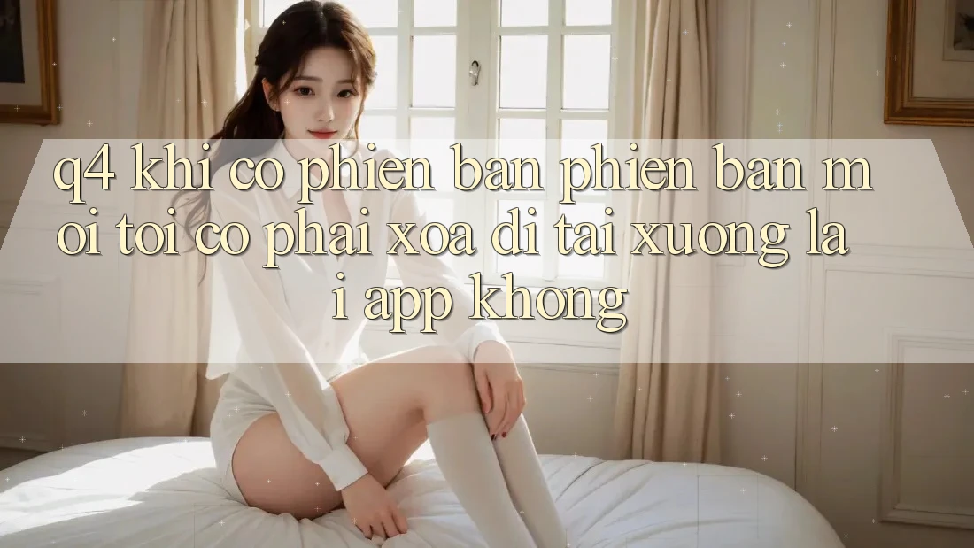 Q4: Khi có phiên bản phiên bản mới, tôi có phải xóa đi tải xuống lại app không? Q4: Khi có phiên bản phiên bản mới, tôi có phải xóa đi tải xuống lại app không?