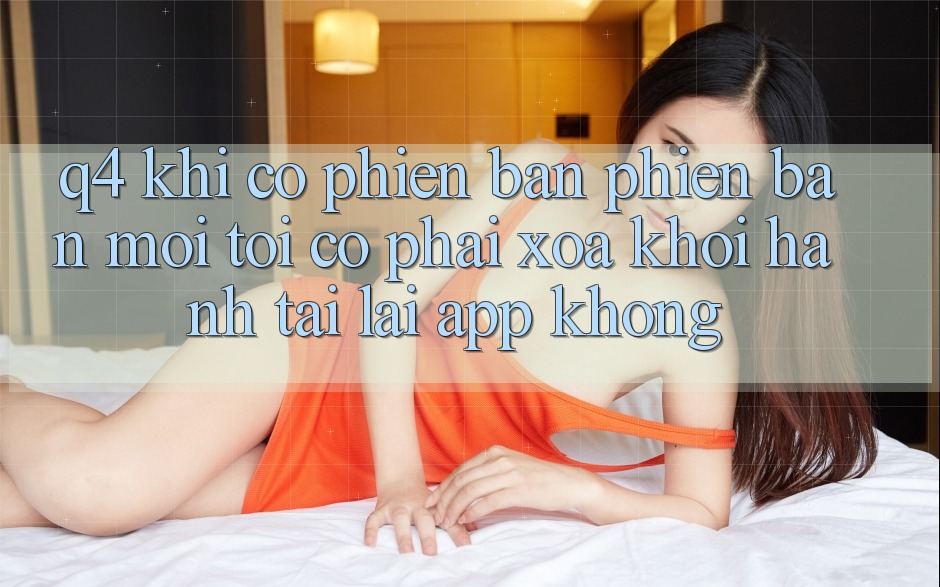 Q4: Khi có phiên bản phiên bản mới, tôi có phải xóa khởi hành tải lại app không?