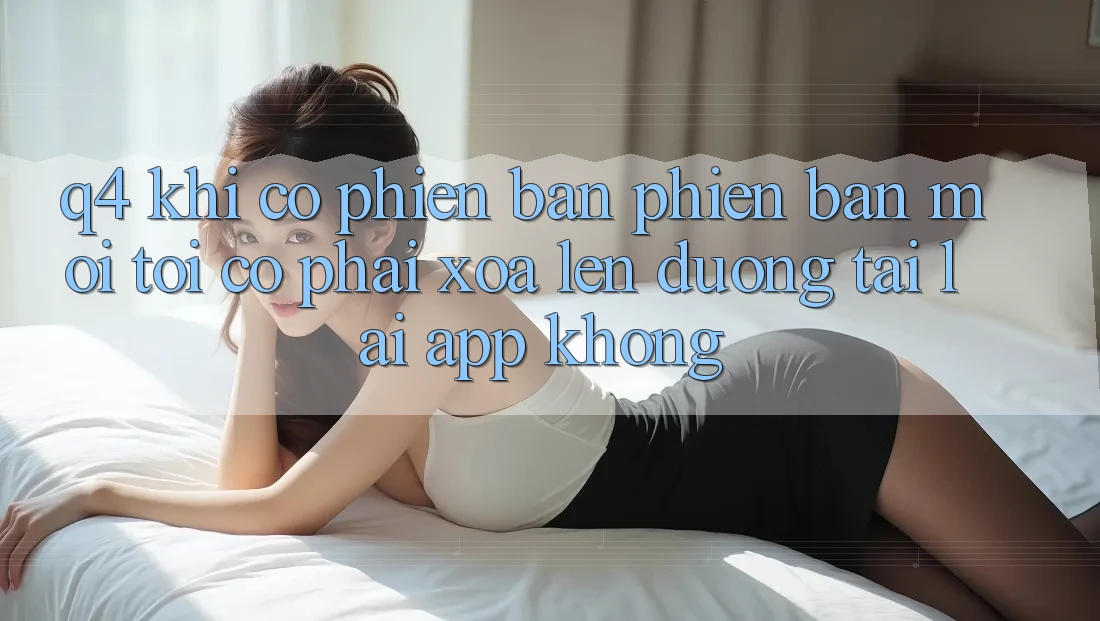 Q4: Khi có phiên bản phiên bản mới, tôi có phải xóa lên đường tải lại app không? Q4: Khi có phiên bản phiên bản mới, tôi có phải xóa lên đường tải lại app không?