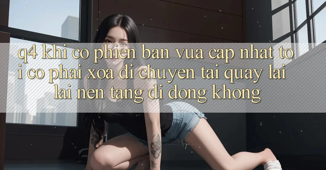 Q4: Khi có phiên bản vừa cập nhật, tôi có phải xóa di chuyển tải quay lại lại nền tảng di động không? Q4: Khi có phiên bản vừa cập nhật, tôi có phải xóa di chuyển tải quay lại lại nền tảng di động không?