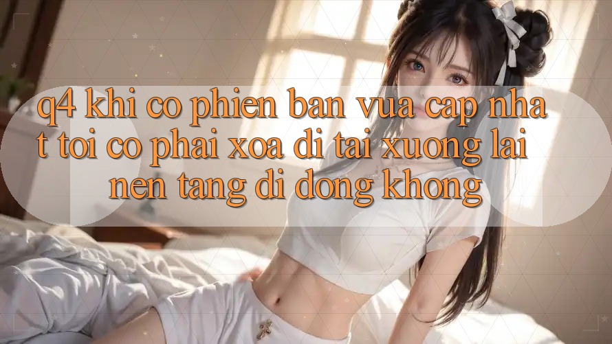 Q4: Khi có phiên bản vừa cập nhật, tôi có phải xóa đi tải xuống lại nền tảng di động không? Q4: Khi có phiên bản vừa cập nhật, tôi có phải xóa đi tải xuống lại nền tảng di động không?