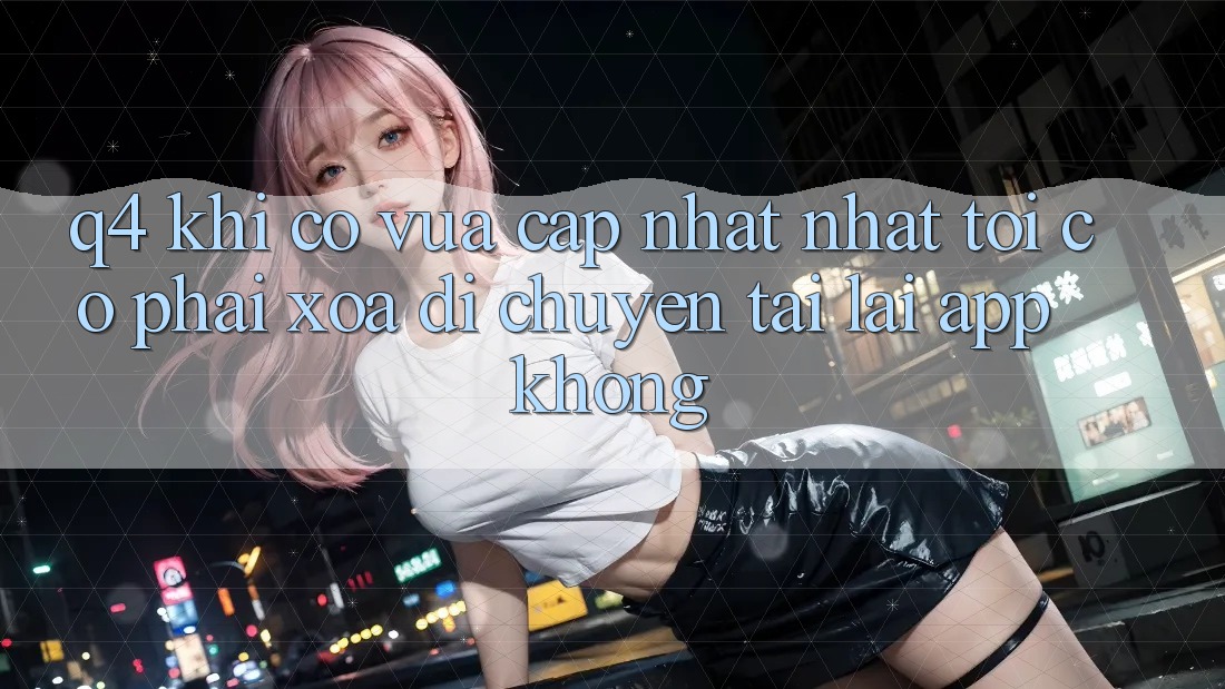 Q4: Khi có vừa cập nhật nhất, tôi có phải xóa di chuyển tải lại app không? Q4: Khi có vừa cập nhật nhất, tôi có phải xóa di chuyển tải lại app không?
