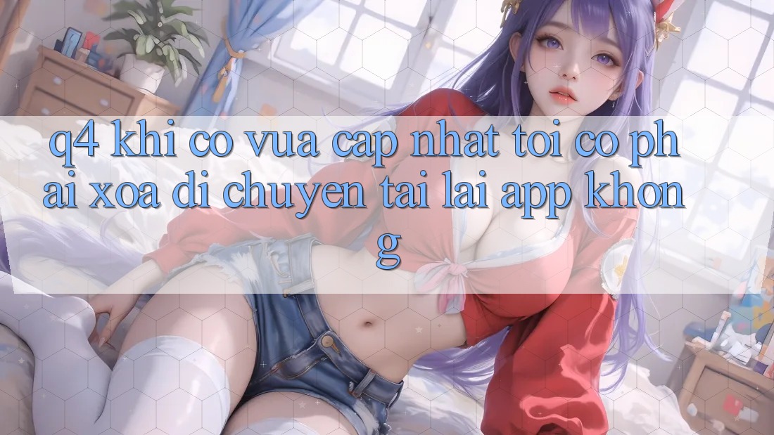 Q4: Khi có vừa cập nhật, tôi có phải xóa di chuyển tải lại app không? Q4: Khi có vừa cập nhật, tôi có phải xóa di chuyển tải lại app không?