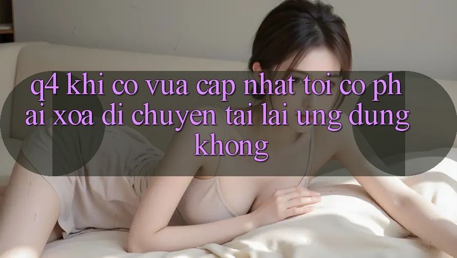 Q4: Khi có vừa cập nhật, tôi có phải xóa di chuyển tải lại ứng dụng không? Q4: Khi có vừa cập nhật, tôi có phải xóa di chuyển tải lại ứng dụng không?