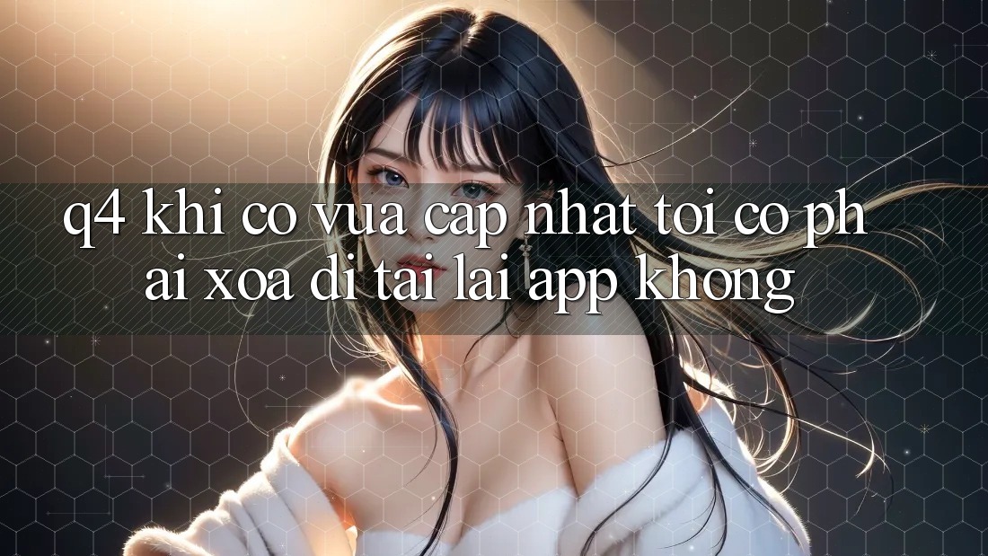 Q4: Khi có vừa cập nhật, tôi có phải xóa đi tải lại app không? Q4: Khi có vừa cập nhật, tôi có phải xóa đi tải lại app không?