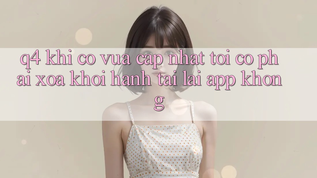 Q4: Khi có vừa cập nhật, tôi có phải xóa khởi hành tải lại app không?