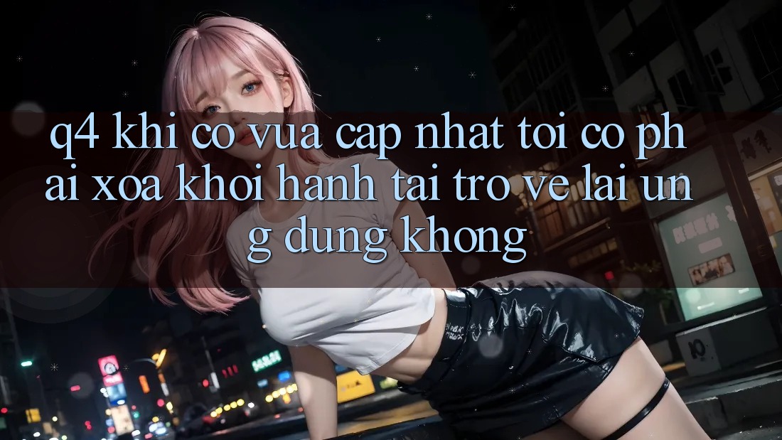 Q4: Khi có vừa cập nhật, tôi có phải xóa khởi hành tải trở về lại ứng dụng không? Q4: Khi có vừa cập nhật, tôi có phải xóa khởi hành tải trở về lại ứng dụng không?