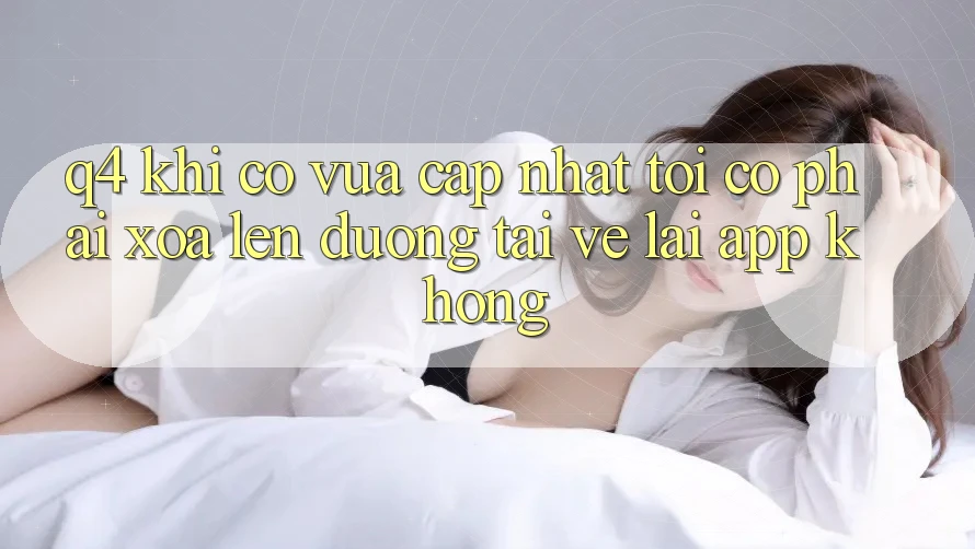 Q4: Khi có vừa cập nhật, tôi có phải xóa lên đường tải về lại app không? Q4: Khi có vừa cập nhật, tôi có phải xóa lên đường tải về lại app không?
