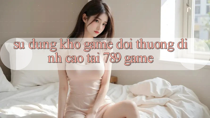 Sử dụng Kho Game Đổi Thưởng Đỉnh Cao Tại 789 Game Sử dụng Kho Game Đổi Thưởng Đỉnh Cao Tại 789 Game