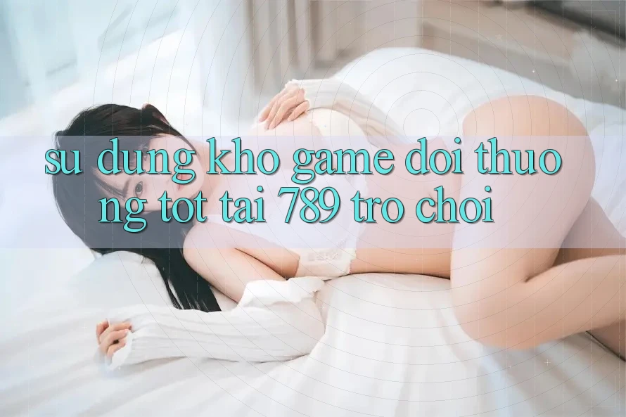 Sử dụng Kho Game Đổi Thưởng Tốt Tại 789 Trò chơi Sử dụng Kho Game Đổi Thưởng Tốt Tại 789 Trò chơi