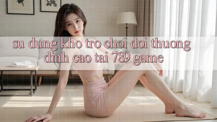 Sử dụng Kho Trò chơi Đổi Thưởng Đỉnh Cao Tại 789 Game