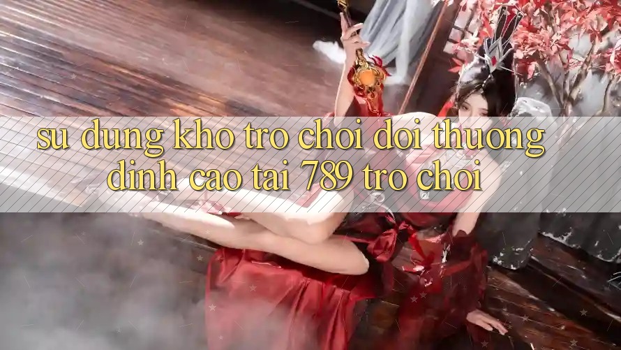 Sử dụng Kho Trò chơi Đổi Thưởng Đỉnh Cao Tại 789 Trò chơi Sử dụng Kho Trò chơi Đổi Thưởng Đỉnh Cao Tại 789 Trò chơi