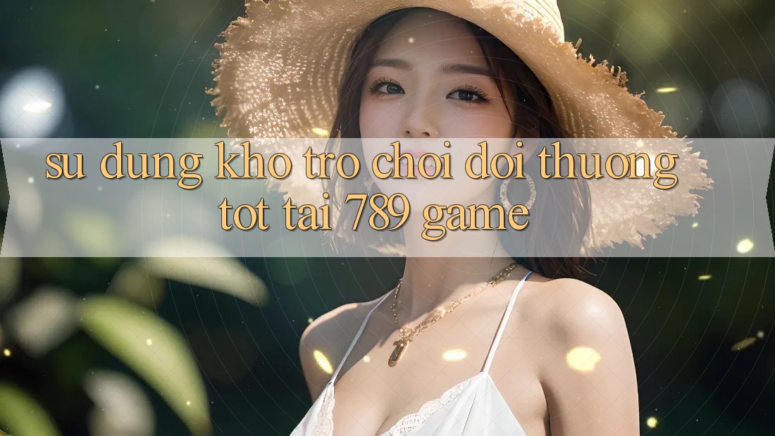 Sử dụng Kho Trò chơi Đổi Thưởng Tốt Tại 789 Game Sử dụng Kho Trò chơi Đổi Thưởng Tốt Tại 789 Game