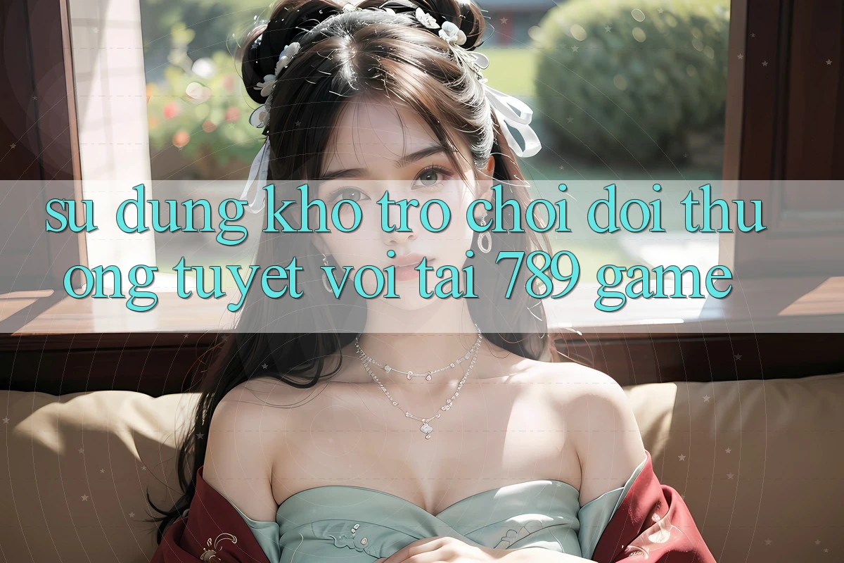 Sử dụng Kho Trò chơi Đổi Thưởng Tuyệt vời Tại 789 Game