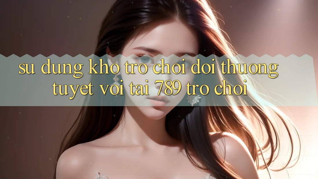 Sử dụng Kho Trò chơi Đổi Thưởng Tuyệt vời Tại 789 Trò chơi Sử dụng Kho Trò chơi Đổi Thưởng Tuyệt vời Tại 789 Trò chơi
