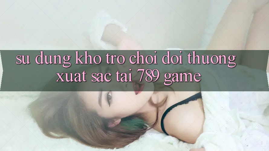 Sử dụng Kho Trò chơi Đổi Thưởng Xuất sắc Tại 789 Game