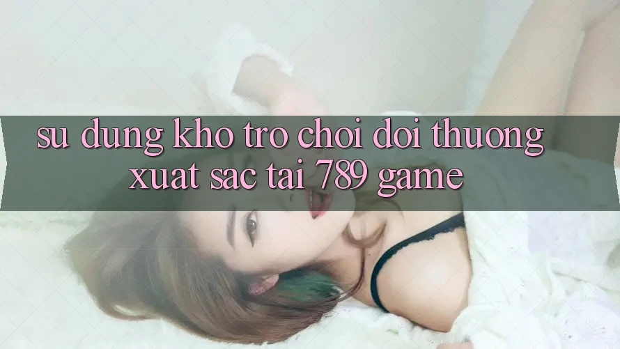 Sử dụng Kho Trò chơi Đổi Thưởng Xuất sắc Tại 789 Game Sử dụng Kho Trò chơi Đổi Thưởng Xuất sắc Tại 789 Game